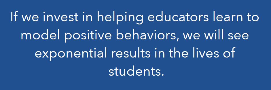 If we invest in helping educators learn to model positive behaviors, we will see exponential results in the lives of students.