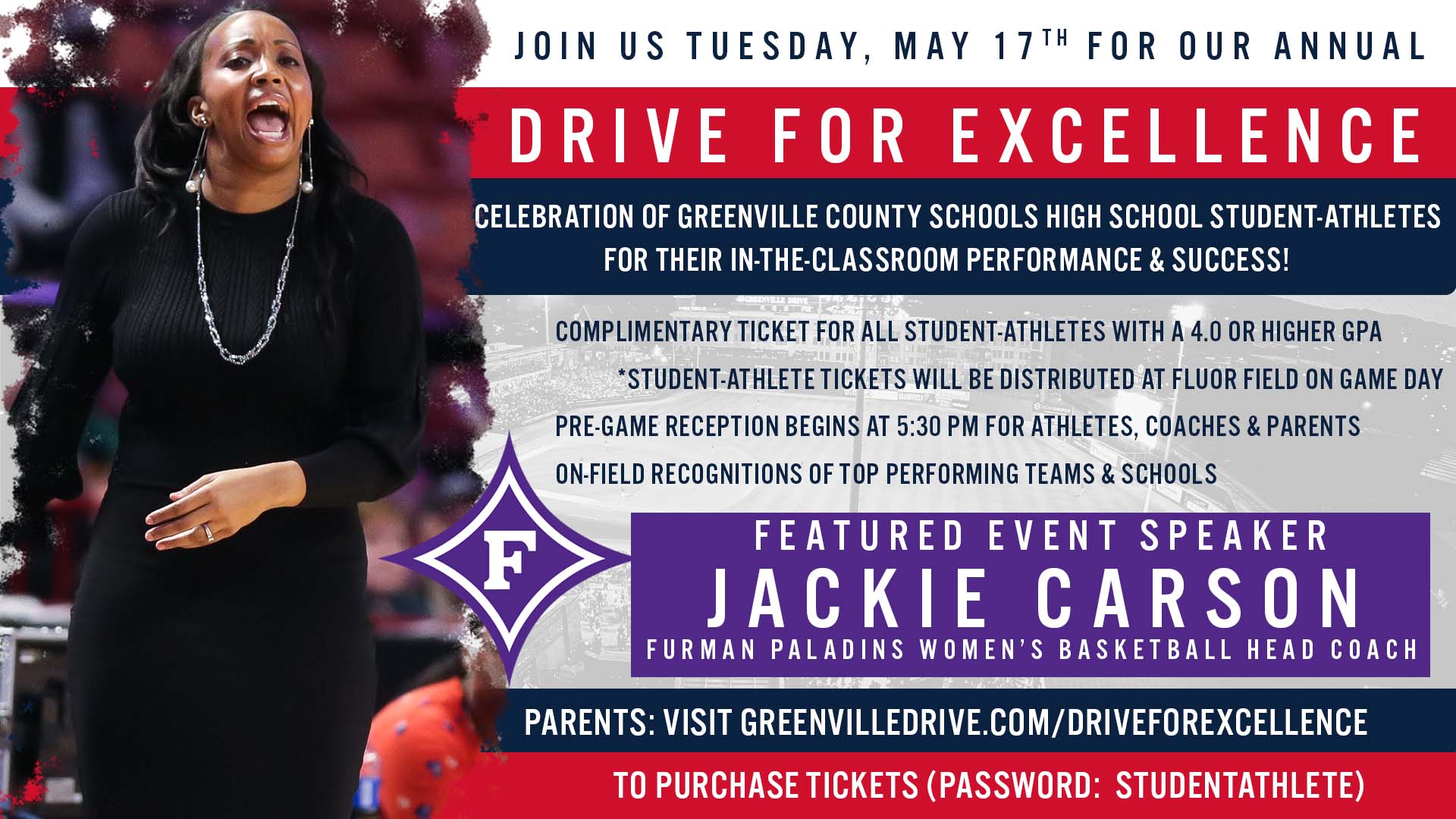 Join us Tuesday, May 17th for our annual drive for excellence celebration of Greenville County Schools High School student-athletes for their in-the-classroom performance & success! Complimentary ticket for all student-athletes with a 4.0 or higher GPA. *student-athlete tickets will be distributed at flour field on game day. Pre-game reception begins at 5:30 for athletes, coaches, & parents. On-field recognitions of top performing teams and schools. Featured Event Speaker: Jackie Carson, Furman Palading Women’s basketball head coach. Parents: Visit greenvilledrive.com/driveforexcellence to purchase tickets (password:studentathlete)